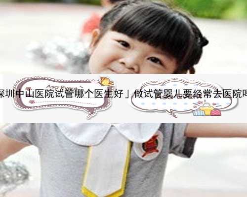 「深圳中山医院试管哪个医生好」做试管婴儿要经常去医院吗？